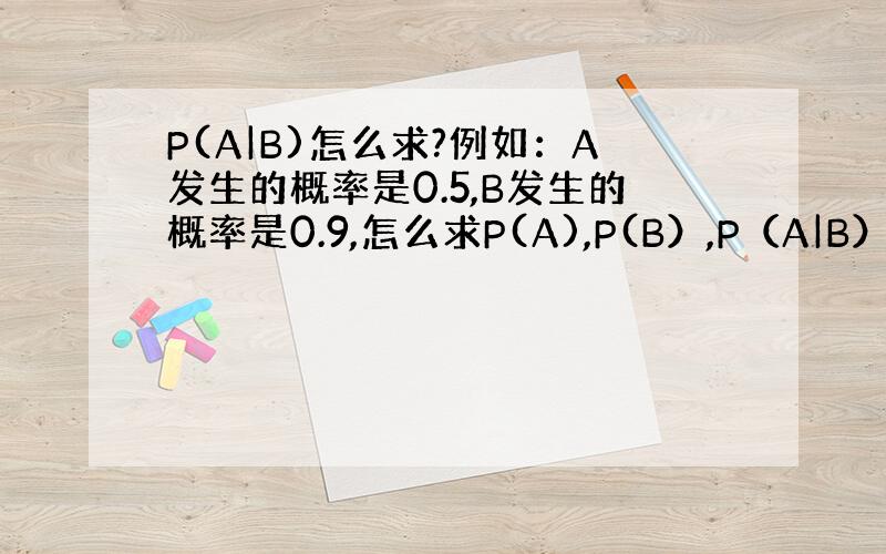 P(A|B)怎么求?例如：A发生的概率是0.5,B发生的概率是0.9,怎么求P(A),P(B）,P（A|B）.