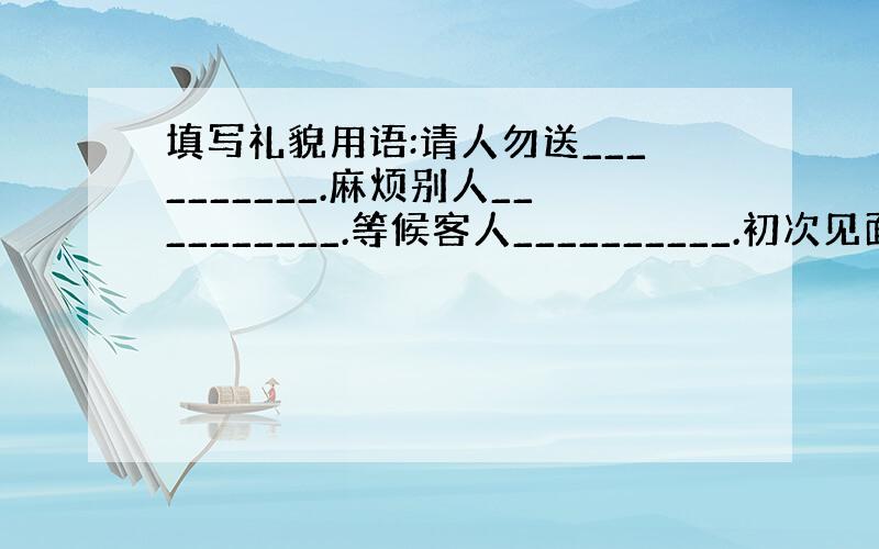 填写礼貌用语:请人勿送__________.麻烦别人__________.等候客人__________.初次见面____