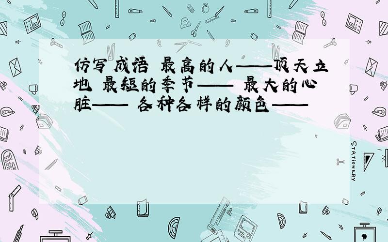 仿写成语 最高的人——顶天立地 最短的季节—— 最大的心脏—— 各种各样的颜色——