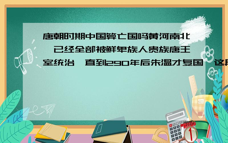 唐朝时期中国算亡国吗黄河南北,已经全部被鲜卑族人贵族唐王室统治,直到290年后朱温才复国,这段时间中国算亡国吗?