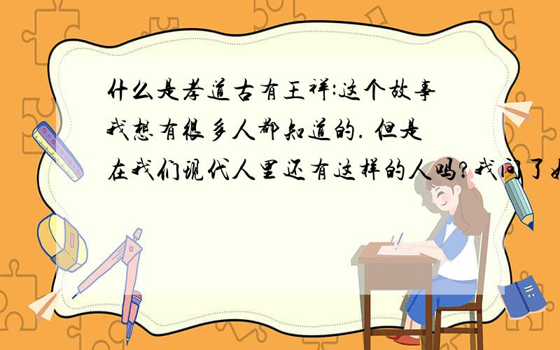 什么是孝道古有王祥:这个故事我想有很多人都知道的. 但是在我们现代人里还有这样的人吗?我问了好多人什么是.大部分的人说给