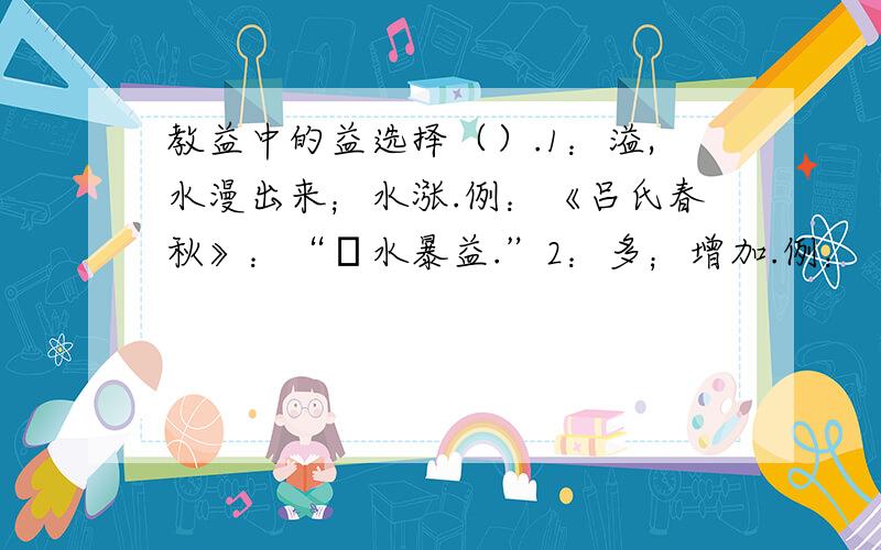 教益中的益选择（）.1：溢,水漫出来；水涨.例：《吕氏春秋》：“澴水暴益.”2：多；增加.例：《庄子·秋水》：“禹之时,