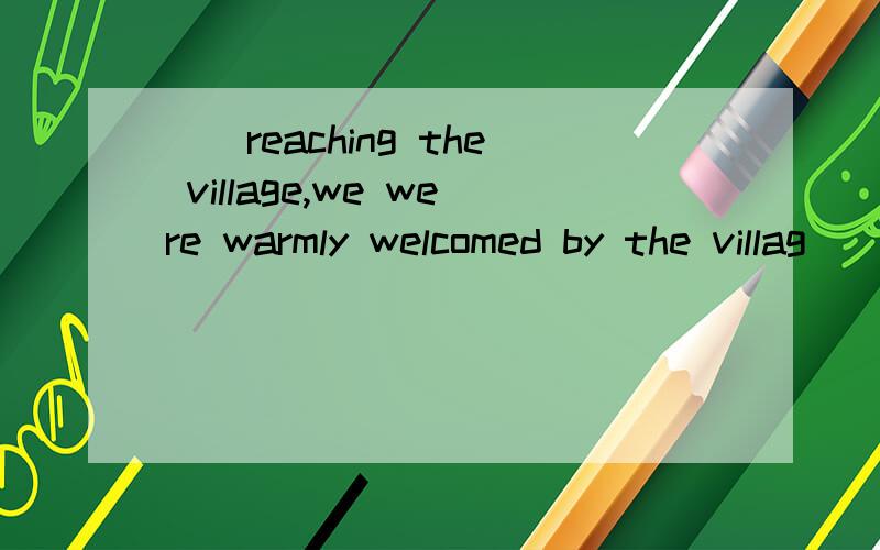 （）reaching the village,we were warmly welcomed by the villag