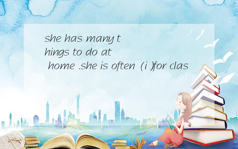 she has many things to do at home .she is often (i )for clas