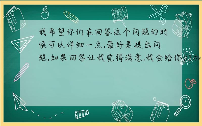 我希望你们在回答这个问题的时候可以详细一点,最好是提出问题,如果回答让我觉得满意,我会给你们加分的.