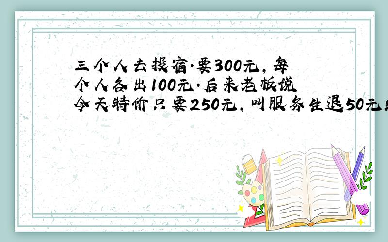 三个人去投宿.要300元,每个人各出100元.后来老板说今天特价只要250元,叫服务生退50元给他们.服务生