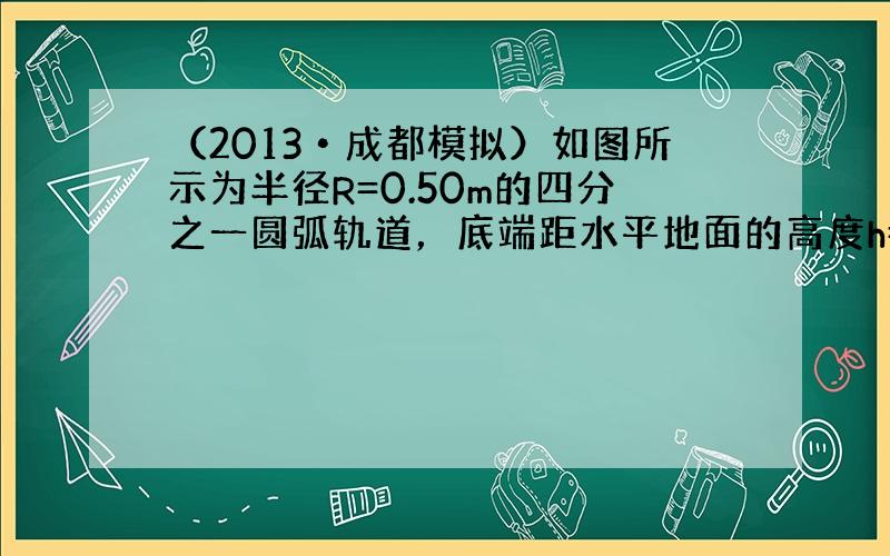 （2013•成都模拟）如图所示为半径R=0.50m的四分之一圆弧轨道，底端距水平地面的高度h=0.45m．一质量m=1.