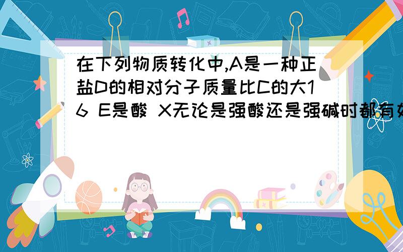 在下列物质转化中,A是一种正盐D的相对分子质量比C的大16 E是酸 X无论是强酸还是强碱时都有如下转换关系