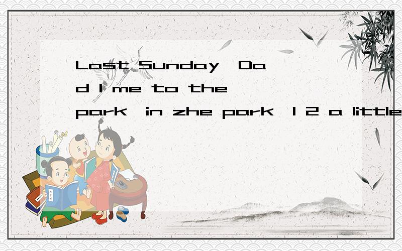 Last Sunday,Dad 1 me to the park,in zhe park,I 2 a little gi