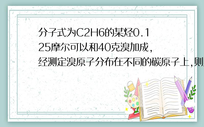 分子式为C2H6的某烃0.125摩尔可以和40克溴加成,经测定溴原子分布在不同的碳原子上,则此烃的结构简式...