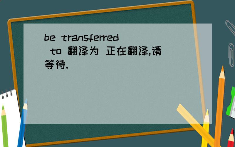 be transferred to 翻译为 正在翻译,请等待.