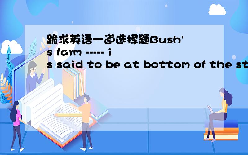 跪求英语一道选择题Bush's farm ----- is said to be at bottom of the st