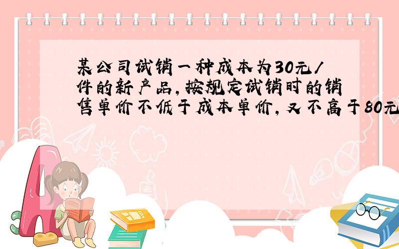 某公司试销一种成本为30元/件的新产品,按规定试销时的销售单价不低于成本单价,又不高于80元/件,试销中