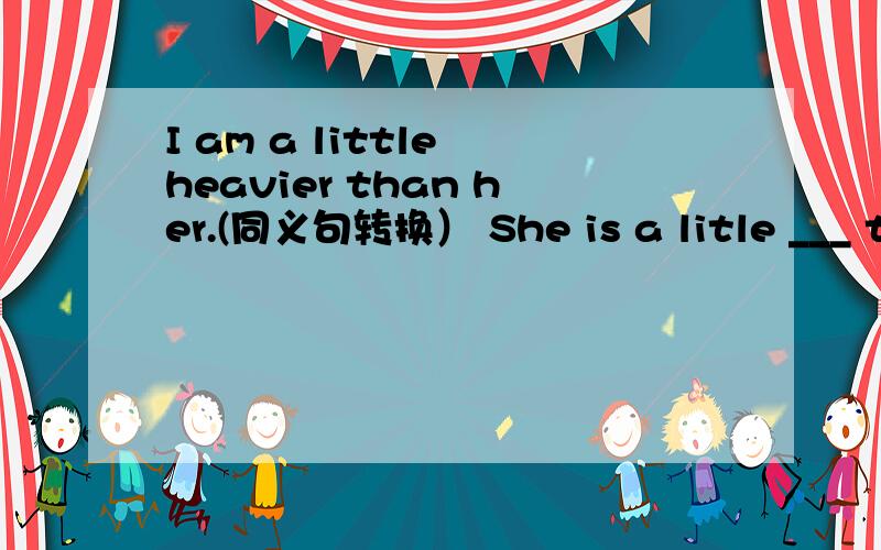 I am a little heavier than her.(同义句转换） She is a litle ___ th