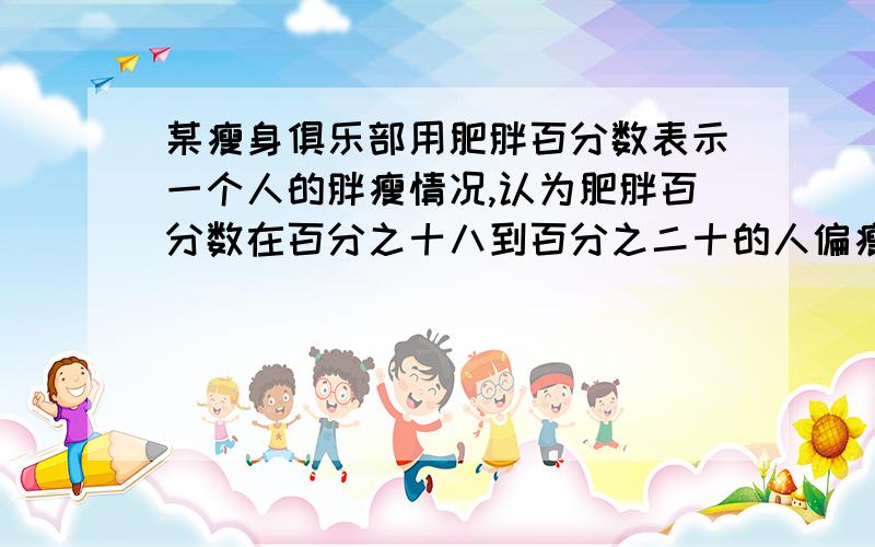 某瘦身俱乐部用肥胖百分数表示一个人的胖瘦情况,认为肥胖百分数在百分之十八到百分之二十的人偏瘦,在百分之二十至百分之24的