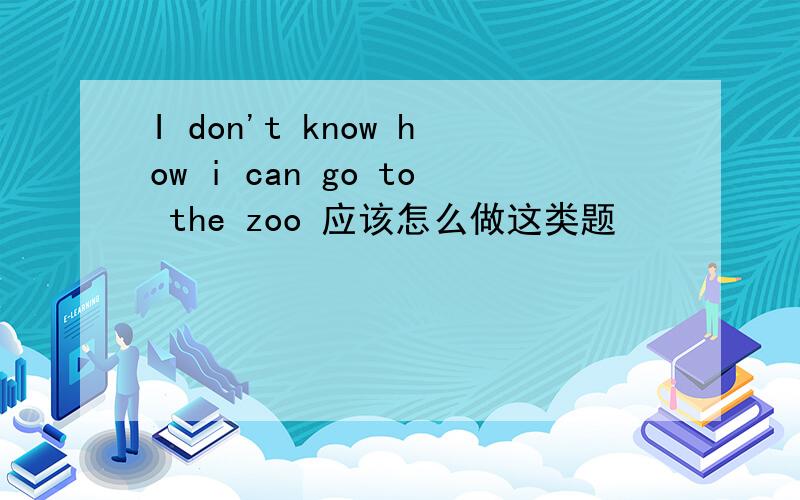 I don't know how i can go to the zoo 应该怎么做这类题