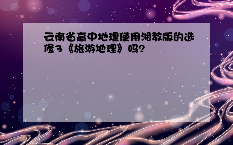 云南省高中地理使用湘教版的选修3《旅游地理》吗?