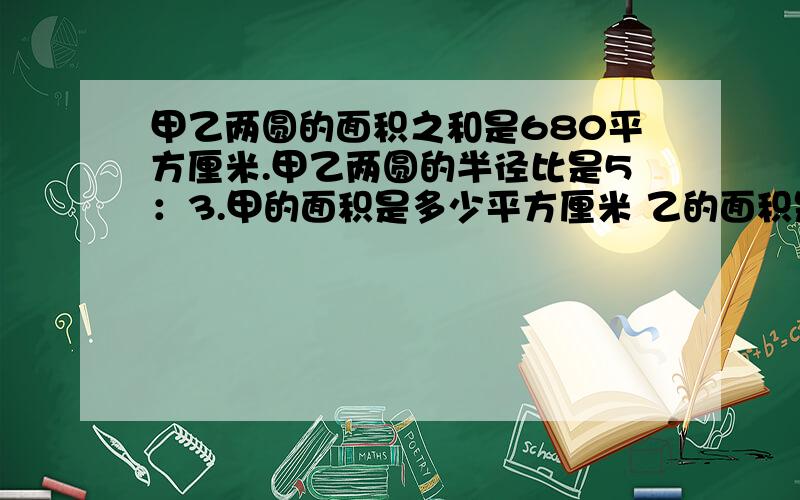 甲乙两圆的面积之和是680平方厘米.甲乙两圆的半径比是5：3.甲的面积是多少平方厘米 乙的面积是多少平方厘