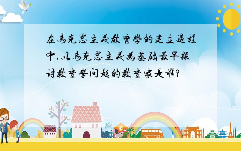 在马克思主义教育学的建立过程中,以马克思主义为基础最早探讨教育学问题的教育家是谁?