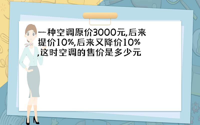 一种空调原价3000元,后来提价10%,后来又降价10%,这时空调的售价是多少元