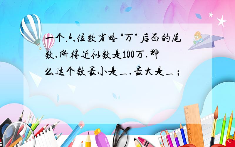 一个六位数省略“万”后面的尾数,所得近似数是100万,那么这个数最小是＿,最大是＿﹔