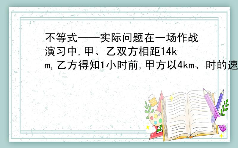 不等式——实际问题在一场作战演习中,甲、乙双方相距14km,乙方得知1小时前,甲方以4km、时的速度逃逸,上级指示乙方须