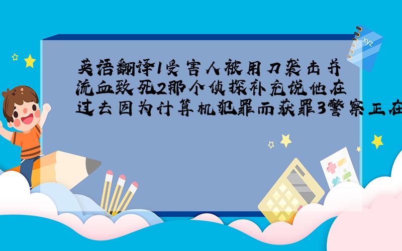 英语翻译1受害人被用刀袭击并流血致死2那个侦探补充说他在过去因为计算机犯罪而获罪3警察正在核实现场发现的指纹和其他线索4