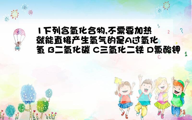 1下列含氧化合物,不需要加热就能直接产生氧气的是A过氧化氢 B二氧化碳 C三氧化二铁 D氯酸钾