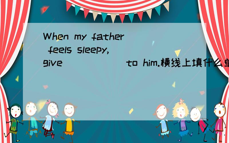 When my father feels sleepy,give______to him.横线上填什么单词