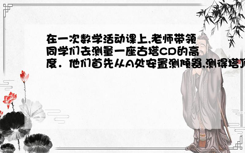 在一次数学活动课上,老师带领同学们去测量一座古塔CD的高度．他们首先从A处安置测倾器,测得塔顶C的仰角为21° ,然后往