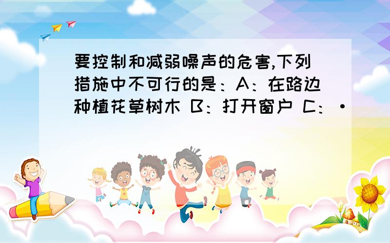 要控制和减弱噪声的危害,下列措施中不可行的是：A：在路边种植花草树木 B：打开窗户 C：·