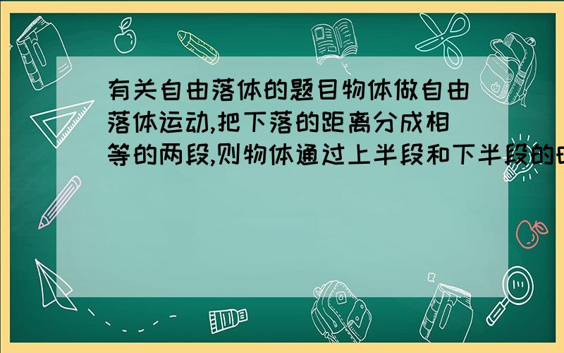 有关自由落体的题目物体做自由落体运动,把下落的距离分成相等的两段,则物体通过上半段和下半段的时间的比值是多少?