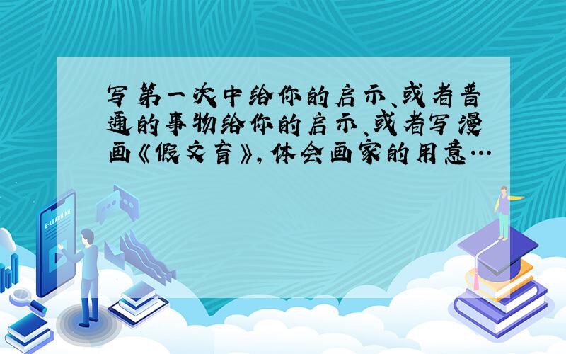 写第一次中给你的启示、或者普通的事物给你的启示、或者写漫画《假文盲》,体会画家的用意...