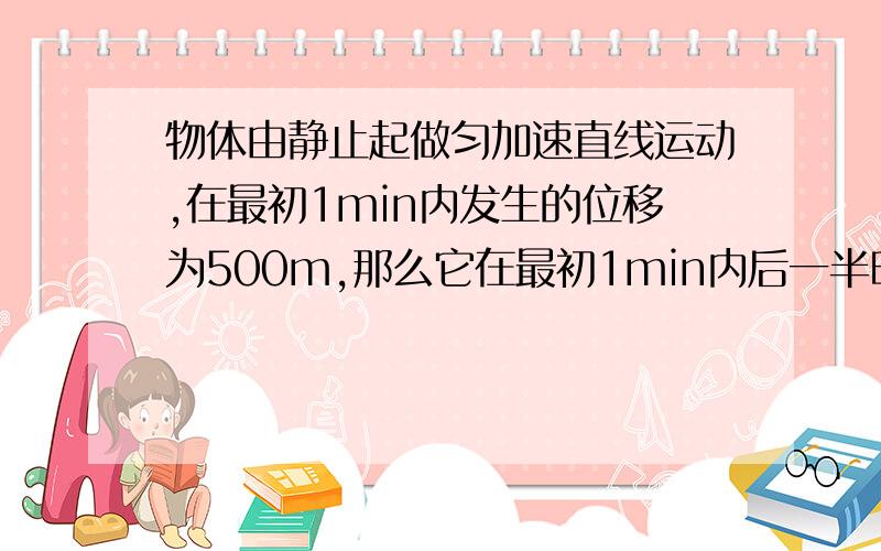 物体由静止起做匀加速直线运动,在最初1min内发生的位移为500m,那么它在最初1min内后一半时间发生的位移