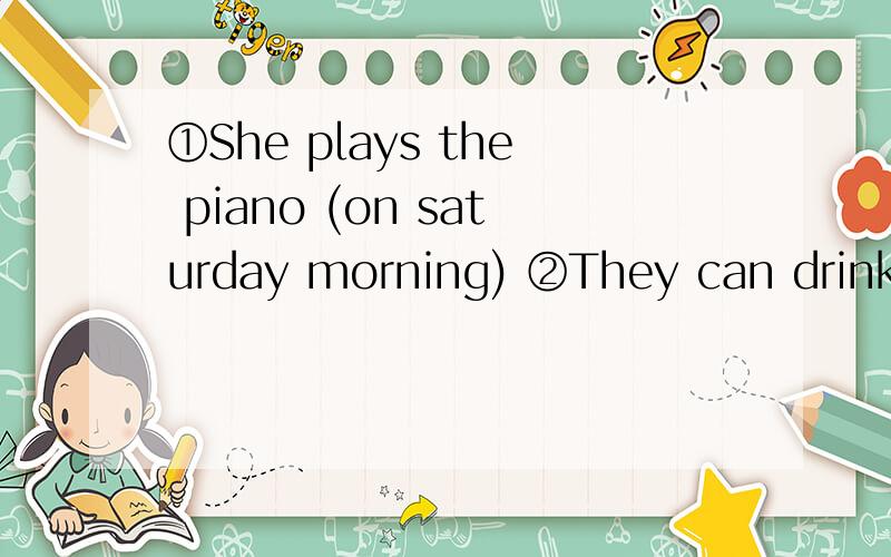 ①She plays the piano (on saturday morning) ②They can drink m