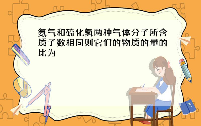 氨气和硫化氢两种气体分子所含质子数相同则它们的物质的量的比为