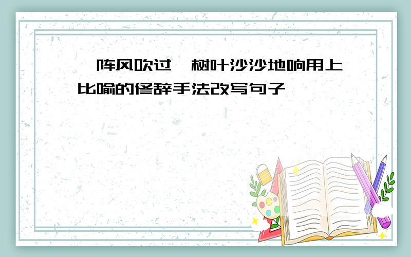 一阵风吹过,树叶沙沙地响用上比喻的修辞手法改写句子