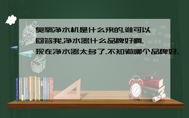 臭氧净水机是什么来的.谁可以回答我.净水器什么品牌好啊.现在净水器太多了.不知道哪个品牌好.