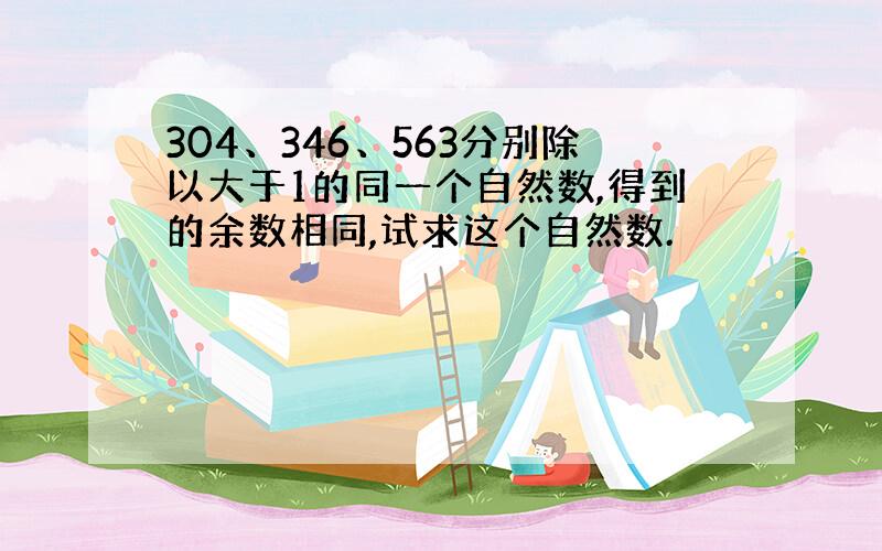 304、346、563分别除以大于1的同一个自然数,得到的余数相同,试求这个自然数.