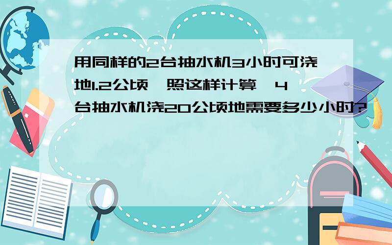 用同样的2台抽水机3小时可浇地1.2公顷,照这样计算,4台抽水机浇20公顷地需要多少小时?