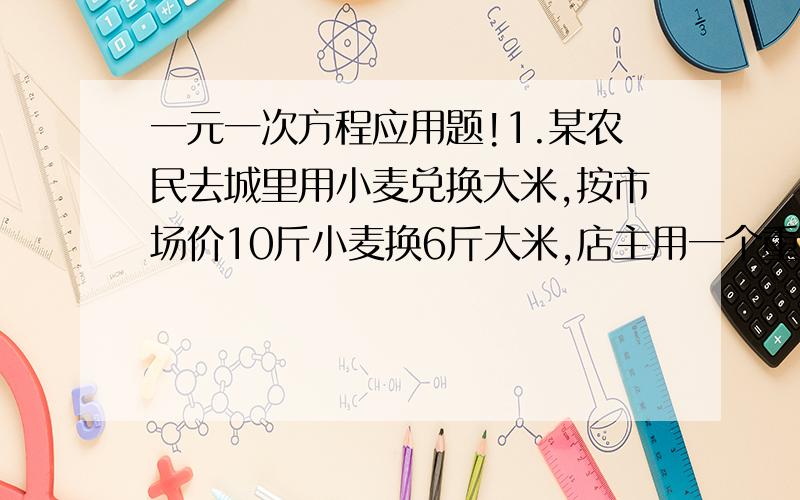 一元一次方程应用题!1.某农民去城里用小麦兑换大米,按市场价10斤小麦换6斤大米,店主用一个重4斤的容器盛小麦后,显示为