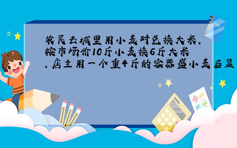 农民去城里用小麦对兑换大米,按市场价10斤小麦换6斤大米,店主用一个重4斤的容器盛小麦后显示为100斤,店主