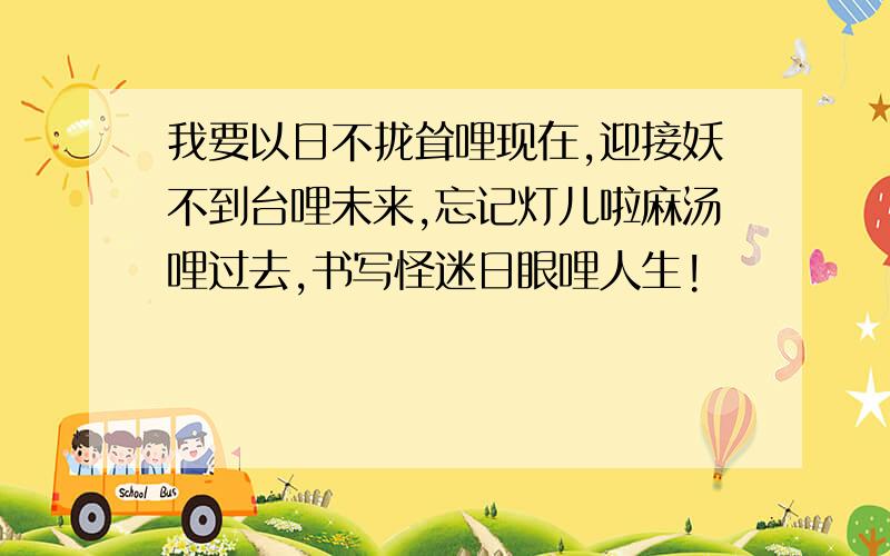 我要以日不拢耸哩现在,迎接妖不到台哩未来,忘记灯儿啦麻汤哩过去,书写怪迷日眼哩人生!