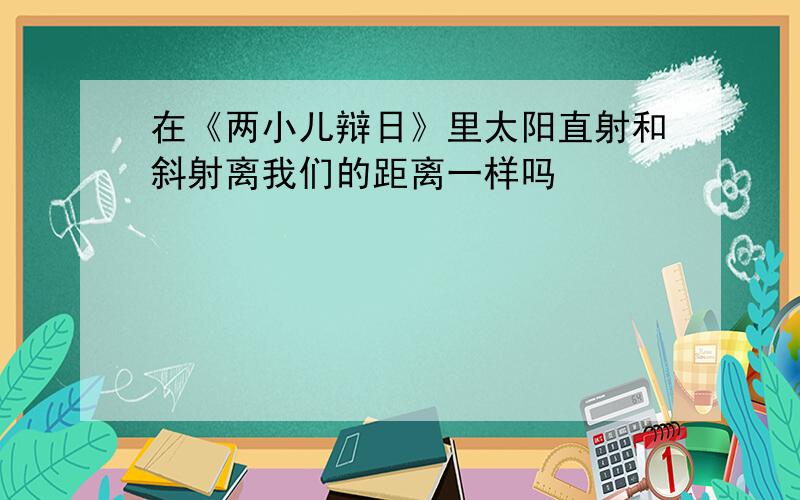 在《两小儿辩日》里太阳直射和斜射离我们的距离一样吗