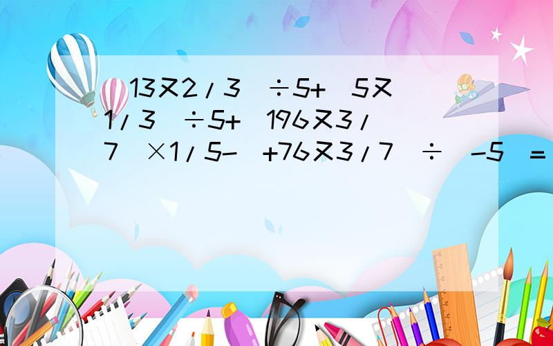 (13又2/3）÷5+（5又1/3）÷5+（196又3/7）×1/5-（+76又3/7）÷（-5）=