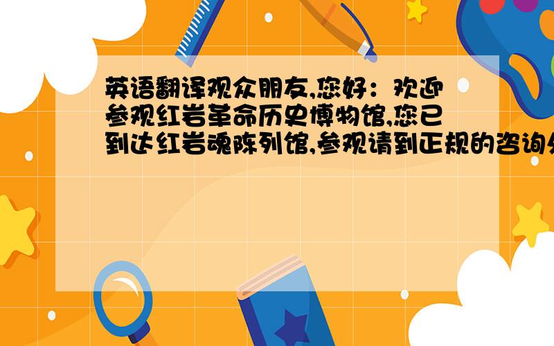 英语翻译观众朋友,您好：欢迎参观红岩革命历史博物馆,您已到达红岩魂陈列馆,参观请到正规的咨询处咨询,并免费领取参观券.我