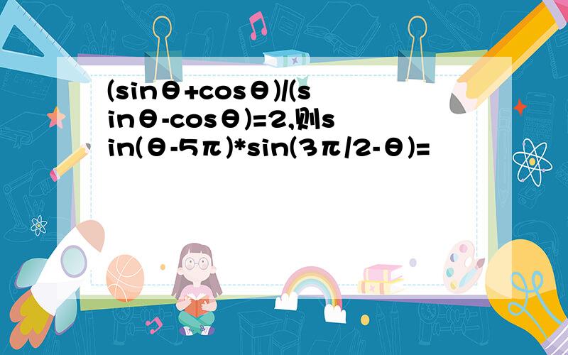 (sinθ+cosθ)/(sinθ-cosθ)=2,则sin(θ-5π)*sin(3π/2-θ)=