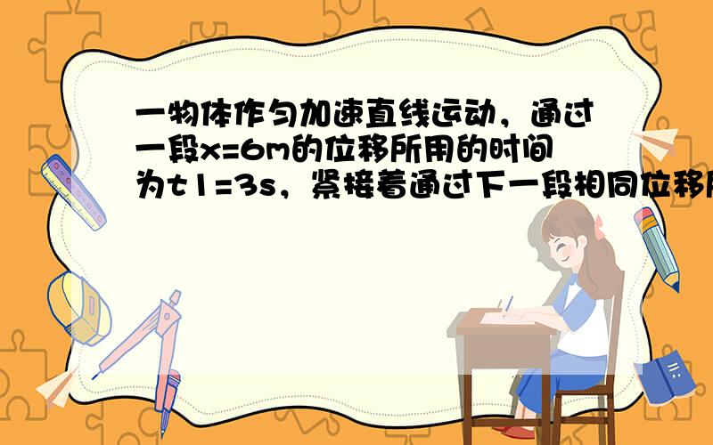 一物体作匀加速直线运动，通过一段x=6m的位移所用的时间为t1=3s，紧接着通过下一段相同位移所用时间为t2=2s．求物