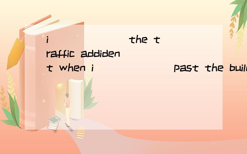 i ______ the traffic addident when i ______ past the buildin