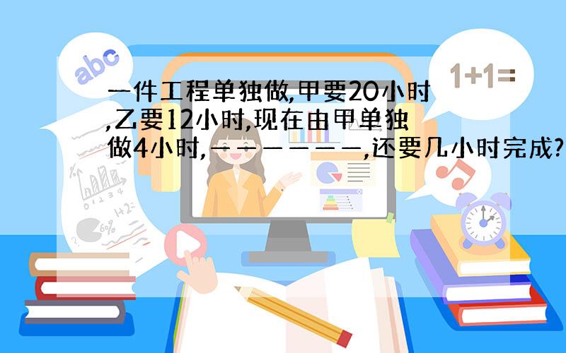 一件工程单独做,甲要20小时,乙要12小时,现在由甲单独做4小时,——————,还要几小时完成?根据方程